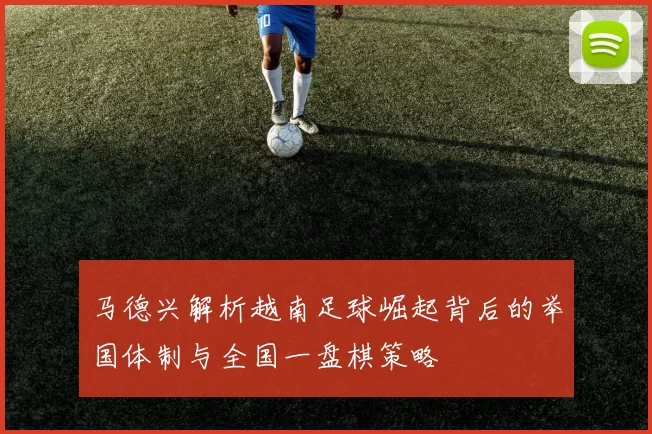 马德兴解析越南足球崛起背后的举国体制与全国一盘棋策略