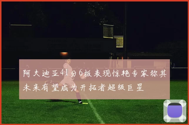 阿夫迪亚41分6板表现惊艳专家称其未来有望成为开拓者超级巨星