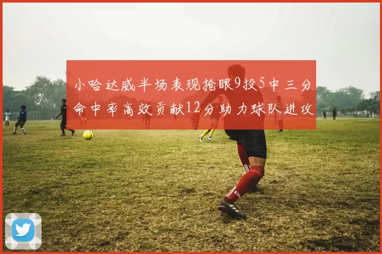 小哈达威半场表现抢眼9投5中三分命中率高效贡献12分助力球队进攻