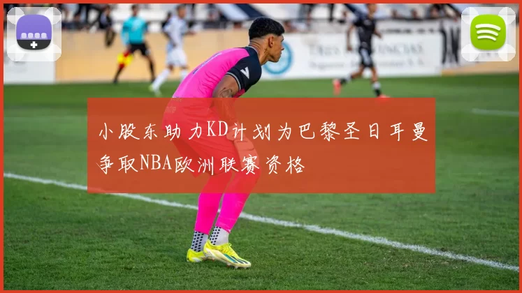 小股东助力KD计划为巴黎圣日耳曼争取NBA欧洲联赛资格