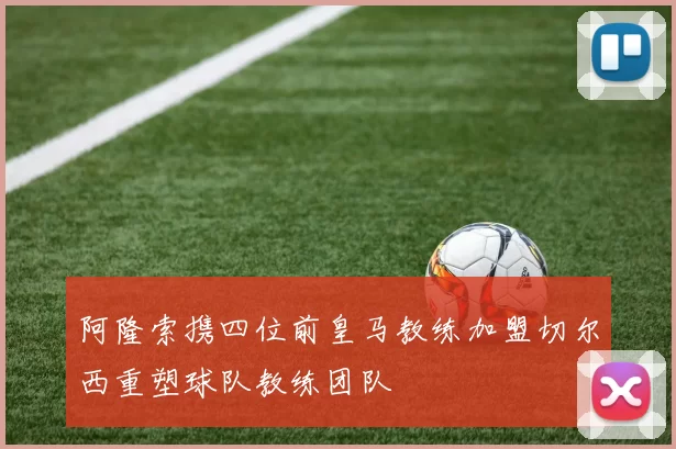 阿隆索携四位前皇马教练加盟切尔西重塑球队教练团队