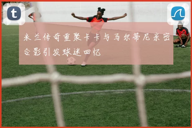 米兰传奇重聚卡卡与马尔蒂尼亲密合影引发球迷回忆