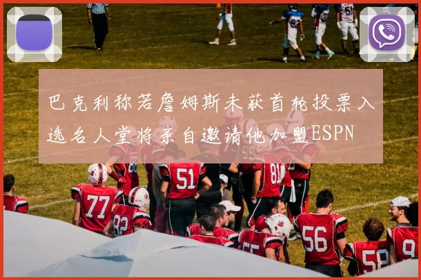 巴克利称若詹姆斯未获首轮投票入选名人堂将亲自邀请他加盟ESPN
