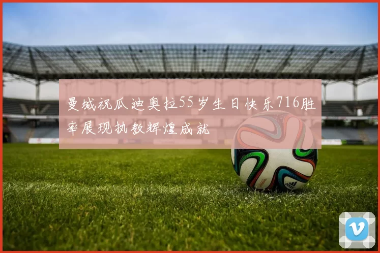 曼城祝瓜迪奥拉55岁生日快乐716胜率展现执教辉煌成就
