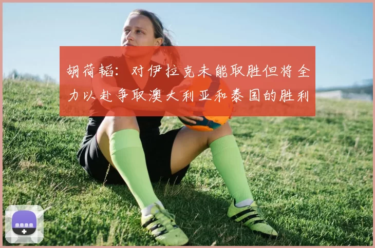 胡荷韬：对伊拉克未能取胜但将全力以赴争取澳大利亚和泰国的胜利