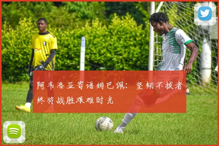 阿韦洛亚寄语姆巴佩：坚韧不拔者终将战胜艰难时光