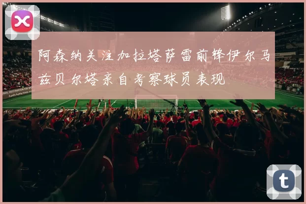 阿森纳关注加拉塔萨雷前锋伊尔马兹贝尔塔亲自考察球员表现